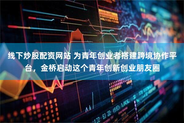 线下炒股配资网站 为青年创业者搭建跨境协作平台，金桥启动这个青年创新创业朋友圈
