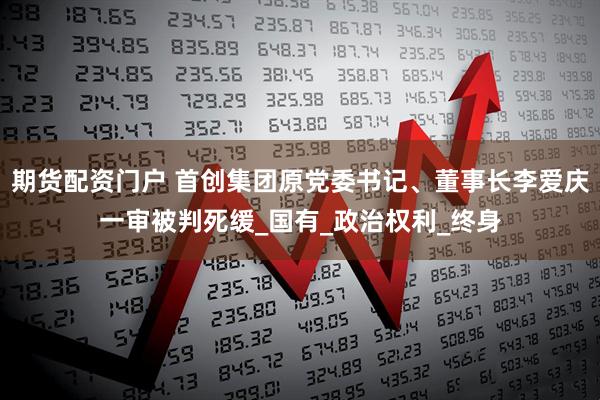 期货配资门户 首创集团原党委书记、董事长李爱庆一审被判死缓_国有_政治权利_终身