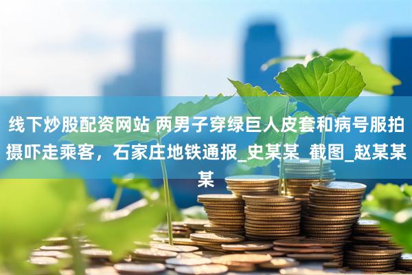 线下炒股配资网站 两男子穿绿巨人皮套和病号服拍摄吓走乘客，石家庄地铁通报_史某某_截图_赵某某