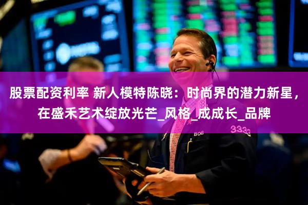 股票配资利率 新人模特陈晓：时尚界的潜力新星，在盛禾艺术绽放光芒_风格_成成长_品牌