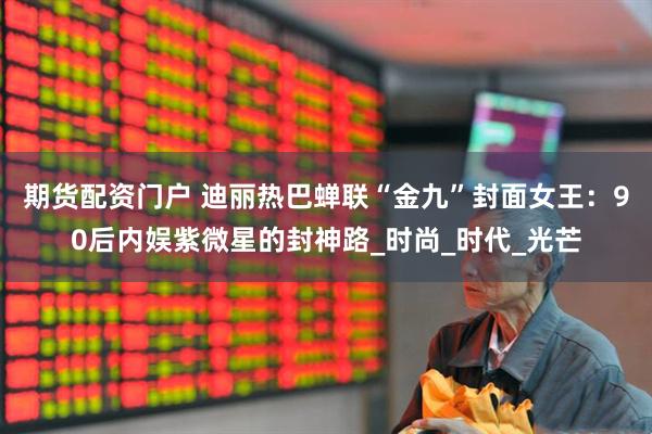 期货配资门户 迪丽热巴蝉联“金九”封面女王：90后内娱紫微星的封神路_时尚_时代_光芒