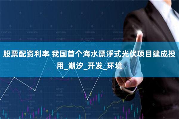 股票配资利率 我国首个海水漂浮式光伏项目建成投用_潮汐_开发_环境