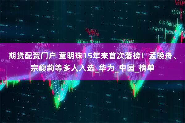 期货配资门户 董明珠15年来首次落榜！孟晚舟、宗馥莉等多人入选_华为_中国_榜单