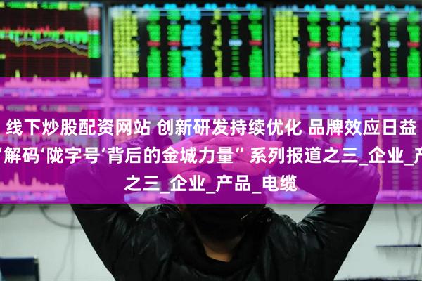线下炒股配资网站 创新研发持续优化 品牌效应日益凸显——“解码‘陇字号’背后的金城力量”系列报道之三_企业_产品_电缆