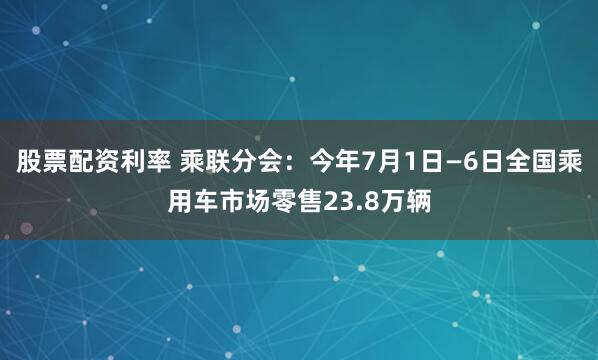 股票配资利率 乘联分会：今年7月1日—6日全国乘用车市场零售23.8万辆