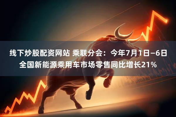 线下炒股配资网站 乘联分会：今年7月1日—6日全国新能源乘用车市场零售同比增长21%