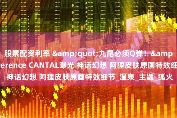 股票配资利率 "九尾必须Q弹！"LOL插画师Terence CANTAL曝光 神话幻想 阿狸皮肤原画特效细节_温泉_主题_狐火