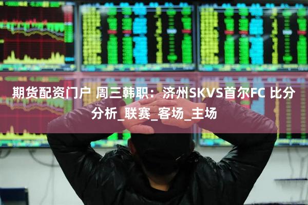 期货配资门户 周三韩职：济州SKVS首尔FC 比分分析_联赛_客场_主场