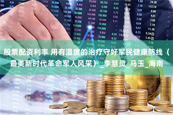 股票配资利率 用有温度的治疗守好军民健康防线（最美新时代革命军人风采）_李慧灵_马玉_海南