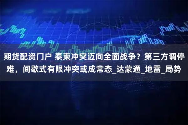 期货配资门户 泰柬冲突迈向全面战争？第三方调停难，间歇式有限冲突或成常态_达蒙通_地雷_局势