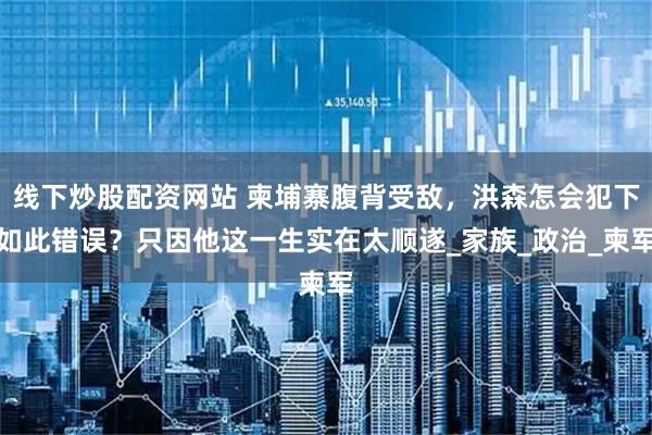 线下炒股配资网站 柬埔寨腹背受敌，洪森怎会犯下如此错误？只因他这一生实在太顺遂_家族_政治_柬军