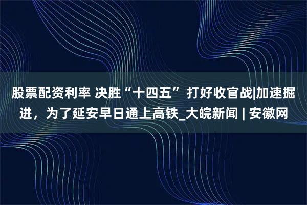股票配资利率 决胜“十四五” 打好收官战|加速掘进，为了延安早日通上高铁_大皖新闻 | 安徽网