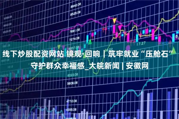 线下炒股配资网站 镜观·回响｜筑牢就业“压舱石” 守护群众幸福感_大皖新闻 | 安徽网