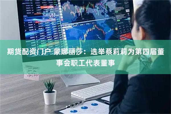 期货配资门户 蒙娜丽莎：选举蔡莉莉为第四届董事会职工代表董事