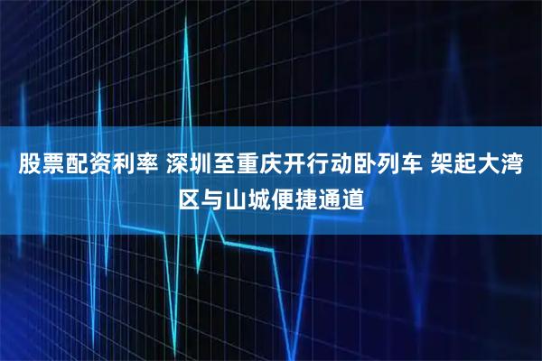 股票配资利率 深圳至重庆开行动卧列车 架起大湾区与山城便捷通道