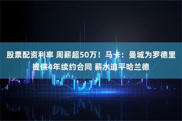 股票配资利率 周薪超50万！马卡：曼城为罗德里提供4年续约合同 薪水追平哈兰德