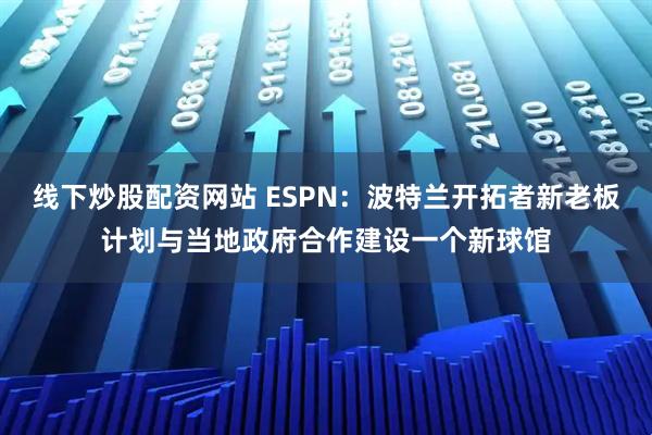 线下炒股配资网站 ESPN：波特兰开拓者新老板计划与当地政府合作建设一个新球馆