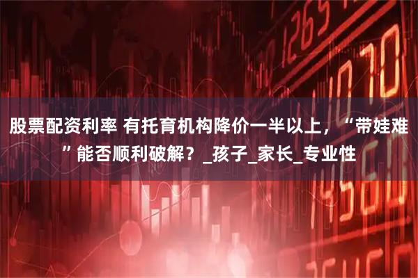 股票配资利率 有托育机构降价一半以上，“带娃难”能否顺利破解？_孩子_家长_专业性