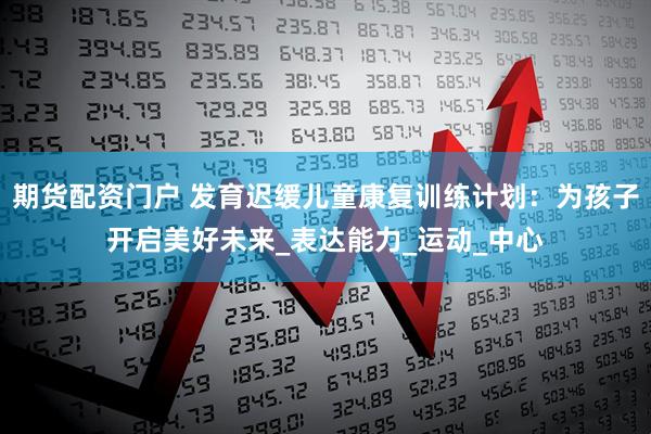 期货配资门户 发育迟缓儿童康复训练计划：为孩子开启美好未来_表达能力_运动_中心
