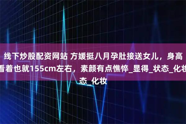 线下炒股配资网站 方媛挺八月孕肚接送女儿，身高看着也就155cm左右，素颜有点憔悴_显得_状态_化妆