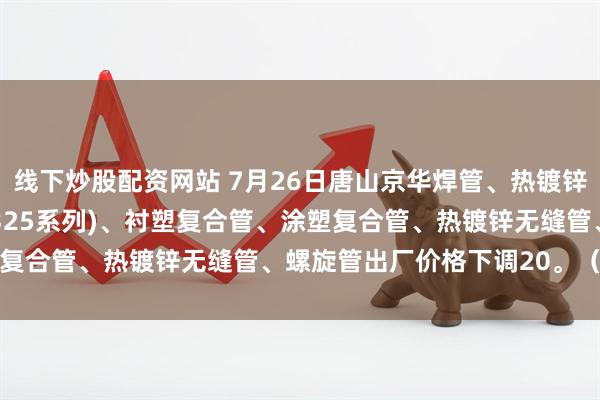 线下炒股配资网站 7月26日唐山京华焊管、热镀锌圆管(含燃气管、273-325系列)、衬塑复合管、涂塑复合管、热镀锌无缝管、螺旋管出厂价格下调20。（元/吨）