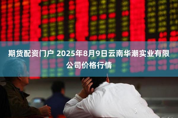 期货配资门户 2025年8月9日云南华潮实业有限公司价格行情