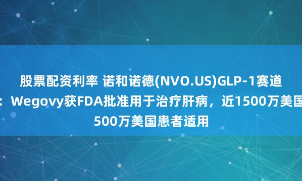股票配资利率 诺和诺德(NVO.US)GLP-1赛道再下一城：Wegovy获FDA批准用于治疗肝病，近1500万美国患者适用