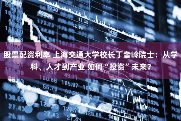 股票配资利率 上海交通大学校长丁奎岭院士：从学科、人才到产业 如何“投资”未来？