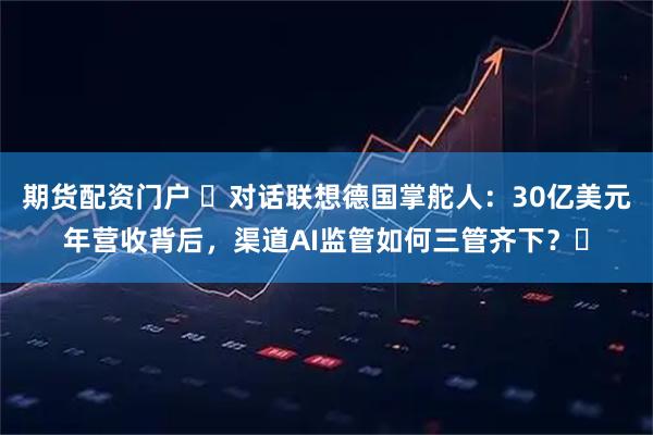 期货配资门户 ​对话联想德国掌舵人：30亿美元年营收背后，渠道AI监管如何三管齐下？​