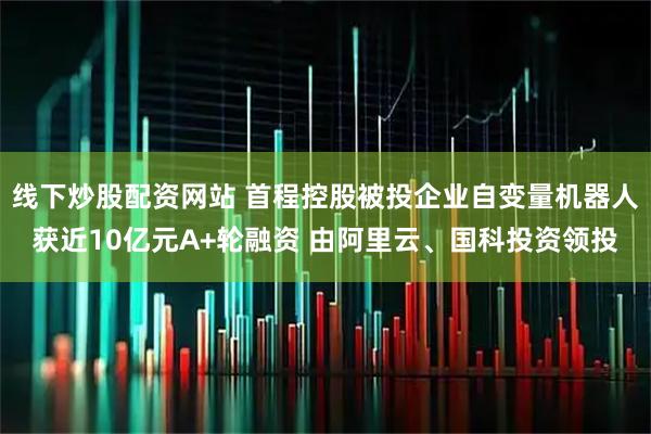 线下炒股配资网站 首程控股被投企业自变量机器人获近10亿元A+轮融资 由阿里云、国科投资领投