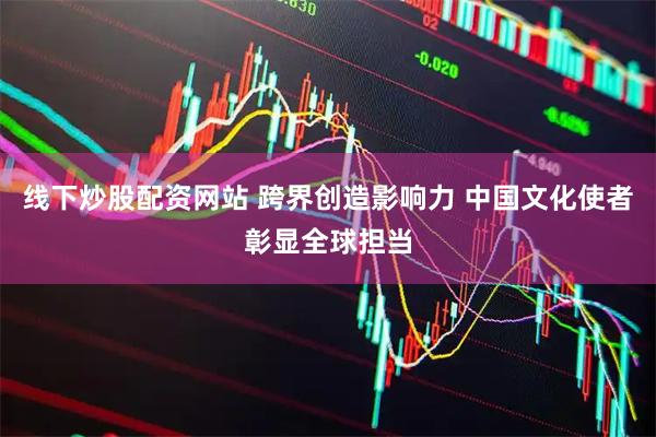 线下炒股配资网站 跨界创造影响力 中国文化使者彰显全球担当