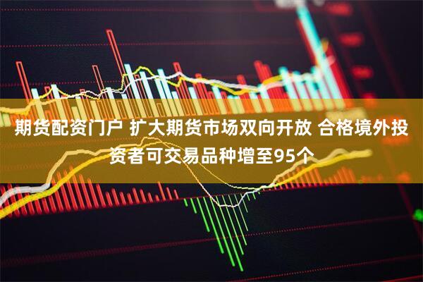 期货配资门户 扩大期货市场双向开放 合格境外投资者可交易品种增至95个
