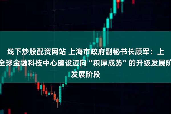 线下炒股配资网站 上海市政府副秘书长顾军：上海全球金融科技中心建设迈向“积厚成势”的升级发展阶段