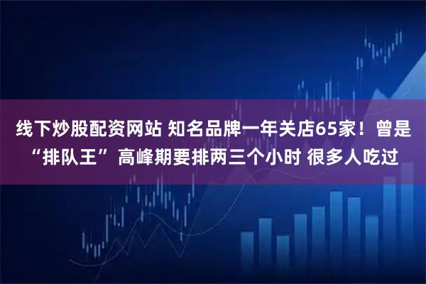 线下炒股配资网站 知名品牌一年关店65家！曾是“排队王” 高峰期要排两三个小时 很多人吃过