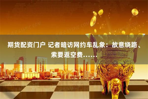 期货配资门户 记者暗访网约车乱象：故意绕路、索要返空费……