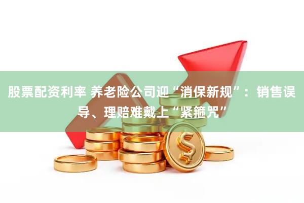 股票配资利率 养老险公司迎“消保新规”：销售误导、理赔难戴上“紧箍咒”
