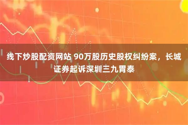 线下炒股配资网站 90万股历史股权纠纷案，长城证券起诉深圳三九胃泰