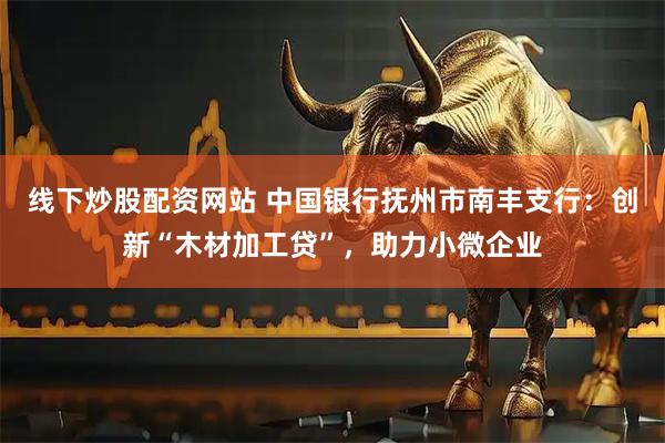 线下炒股配资网站 中国银行抚州市南丰支行：创新“木材加工贷”，助力小微企业