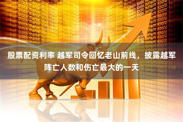 股票配资利率 越军司令回忆老山前线，披露越军阵亡人数和伤亡最大的一天