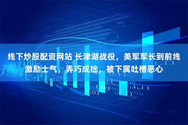 线下炒股配资网站 长津湖战役，美军军长到前线激励士气，弄巧成拙，被下属吐槽恶心