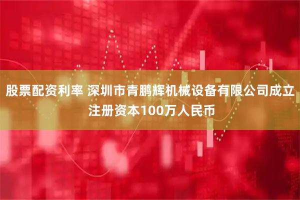 股票配资利率 深圳市青鹏辉机械设备有限公司成立 注册资本100万人民币