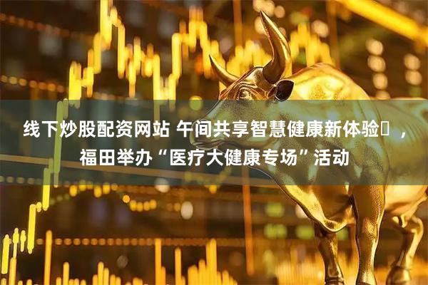 线下炒股配资网站 午间共享智慧健康新体验‌，福田举办“医疗大健康专场”活动