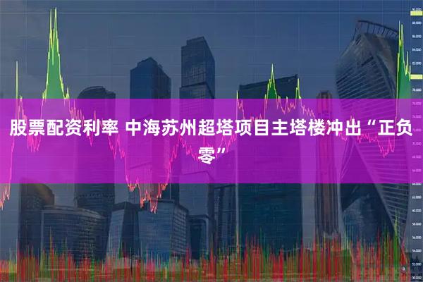 股票配资利率 中海苏州超塔项目主塔楼冲出“正负零”