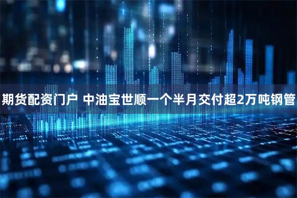 期货配资门户 中油宝世顺一个半月交付超2万吨钢管
