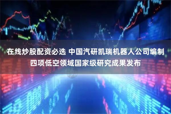 在线炒股配资必选 中国汽研凯瑞机器人公司编制四项低空领域国家级研究成果发布