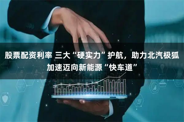 股票配资利率 三大“硬实力”护航，助力北汽极狐加速迈向新能源“快车道”