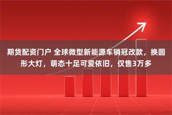 期货配资门户 全球微型新能源车销冠改款，换圆形大灯，萌态十足可爱依旧，仅售3万多