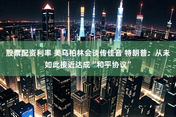 股票配资利率 美乌柏林会谈传佳音 特朗普：从未如此接近达成“和平协议”