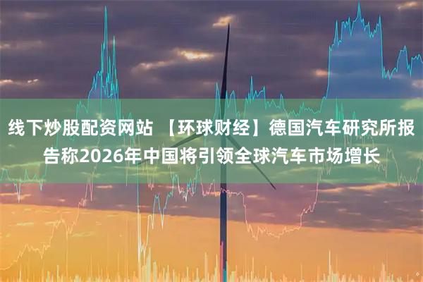线下炒股配资网站 【环球财经】德国汽车研究所报告称2026年中国将引领全球汽车市场增长