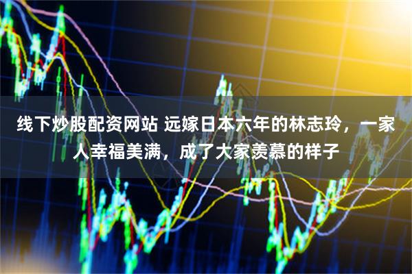 线下炒股配资网站 远嫁日本六年的林志玲，一家人幸福美满，成了大家羡慕的样子